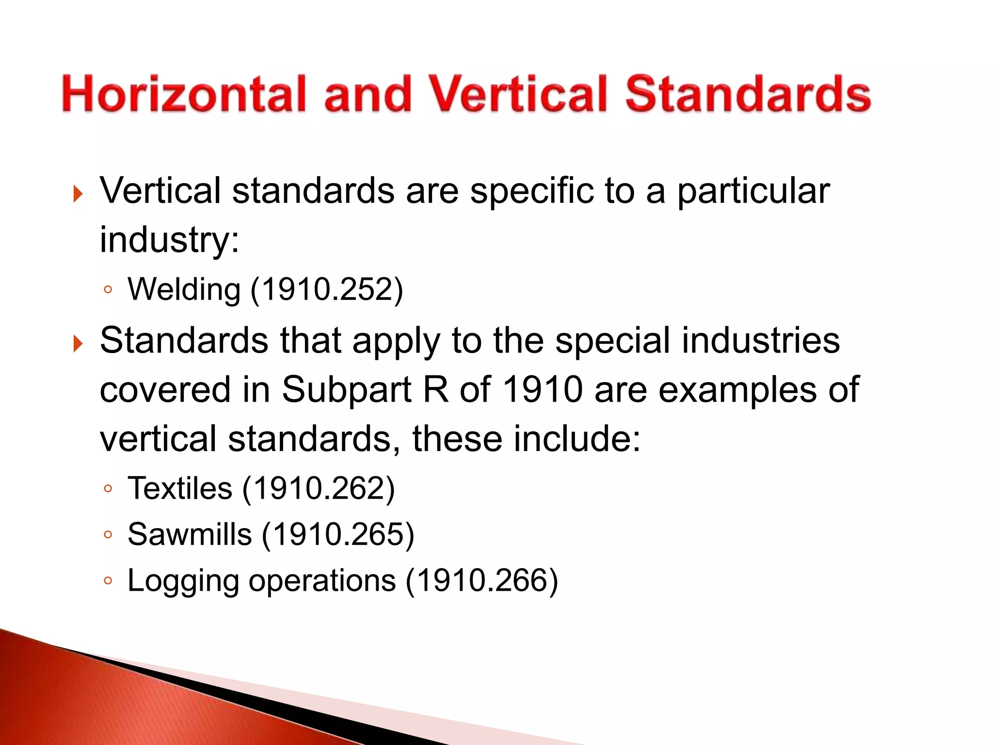  Vertical standards are specific to a particular
industry:
◦ Welding (1910.252)
 Standards that apply to the special industries
covered in Subpart R of 1910 are examples of
vertical standards, these include:
◦ Textiles (1910.262)
◦ Sawmills (1910.265)
◦ Logging operations (1910.266)
 