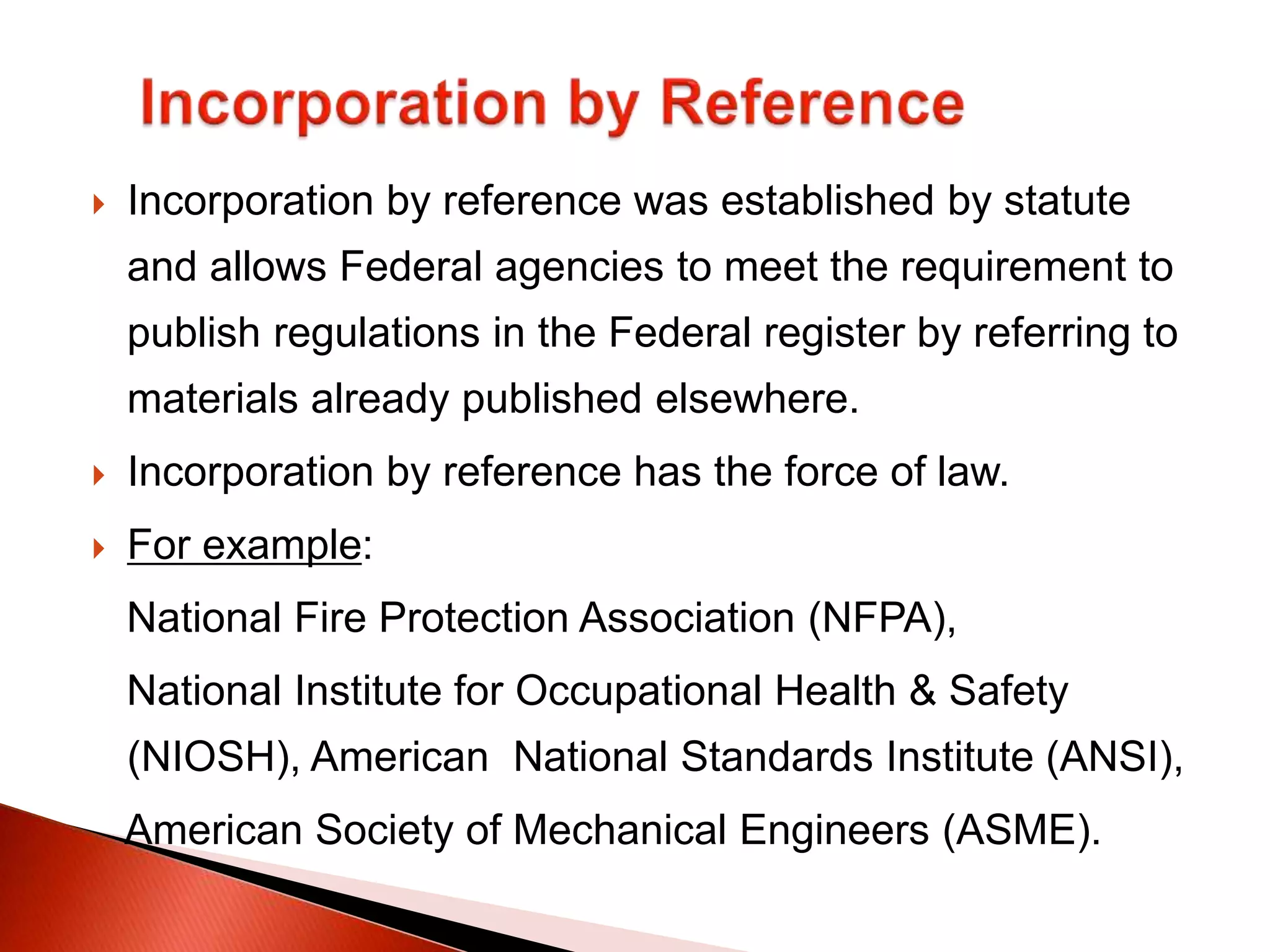  Incorporation by reference was established by statute
and allows Federal agencies to meet the requirement to
publish regulations in the Federal register by referring to
materials already published elsewhere.
 Incorporation by reference has the force of law.
 For example:
National Fire Protection Association (NFPA),
National Institute for Occupational Health & Safety
(NIOSH), American National Standards Institute (ANSI),
American Society of Mechanical Engineers (ASME).
 