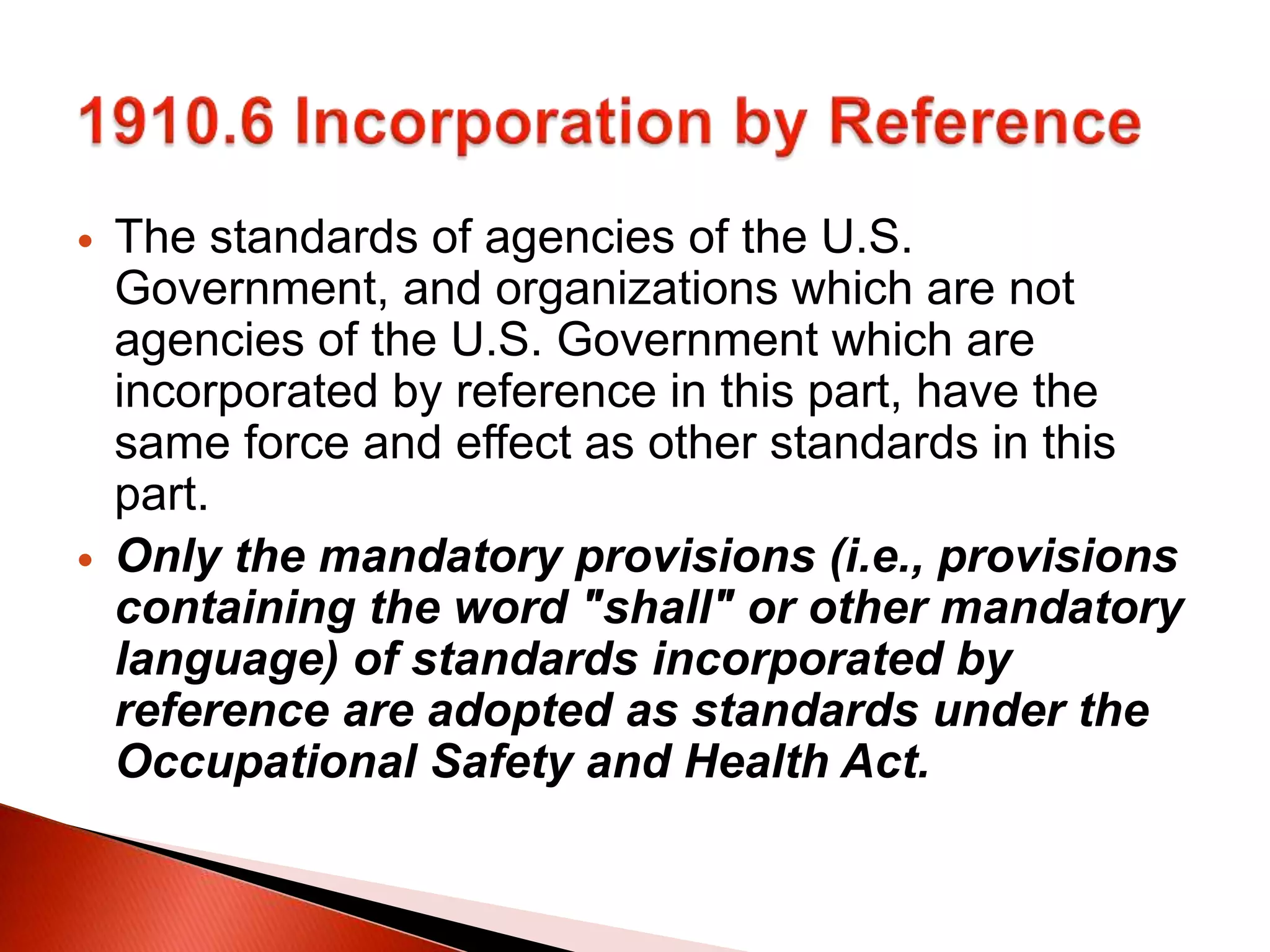  The standards of agencies of the U.S.
Government, and organizations which are not
agencies of the U.S. Government which are
incorporated by reference in this part, have the
same force and effect as other standards in this
part.
 Only the mandatory provisions (i.e., provisions
containing the word "shall" or other mandatory
language) of standards incorporated by
reference are adopted as standards under the
Occupational Safety and Health Act.
 