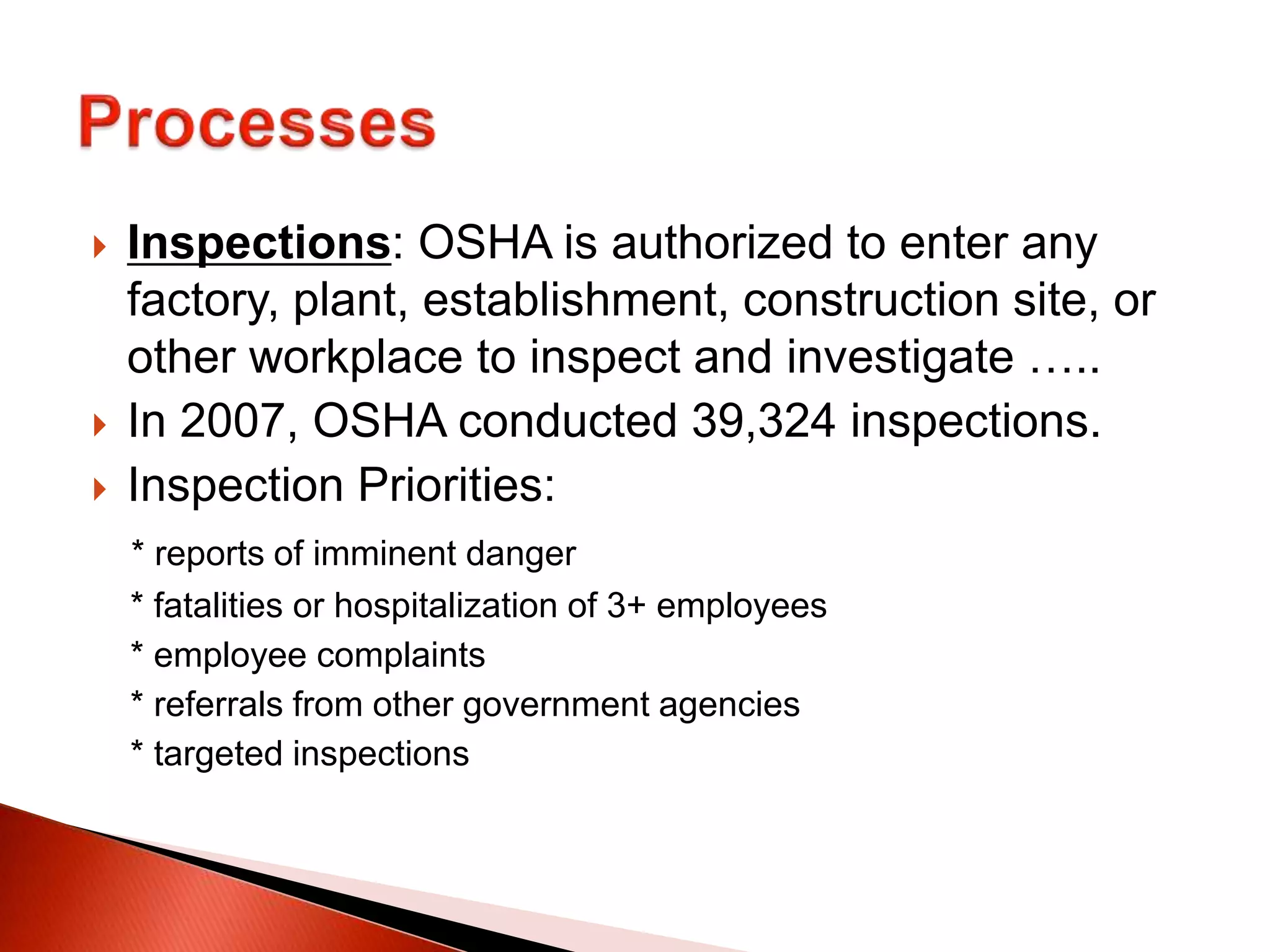  Inspections: OSHA is authorized to enter any
factory, plant, establishment, construction site, or
other workplace to inspect and investigate …..
 In 2007, OSHA conducted 39,324 inspections.
 Inspection Priorities:
* reports of imminent danger
* fatalities or hospitalization of 3+ employees
* employee complaints
* referrals from other government agencies
* targeted inspections
 