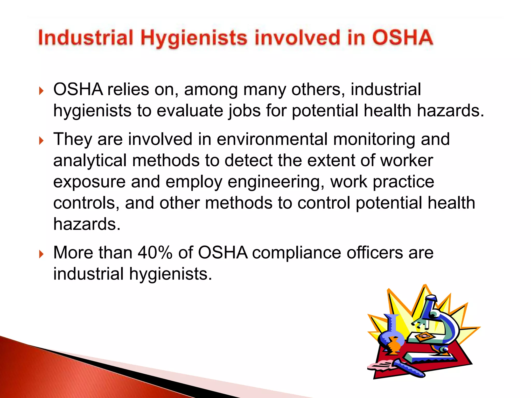  OSHA relies on, among many others, industrial
hygienists to evaluate jobs for potential health hazards.
 They are involved in environmental monitoring and
analytical methods to detect the extent of worker
exposure and employ engineering, work practice
controls, and other methods to control potential health
hazards.
 More than 40% of OSHA compliance officers are
industrial hygienists.
 