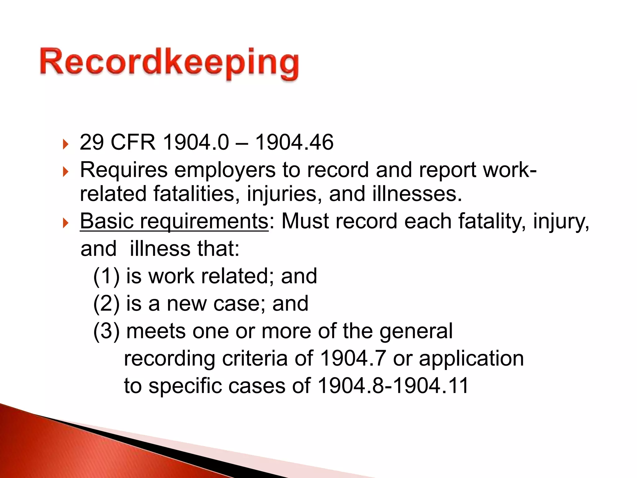  29 CFR 1904.0 – 1904.46
 Requires employers to record and report work-
related fatalities, injuries, and illnesses.
 Basic requirements: Must record each fatality, injury,
and illness that:
(1) is work related; and
(2) is a new case; and
(3) meets one or more of the general
recording criteria of 1904.7 or application
to specific cases of 1904.8-1904.11
 