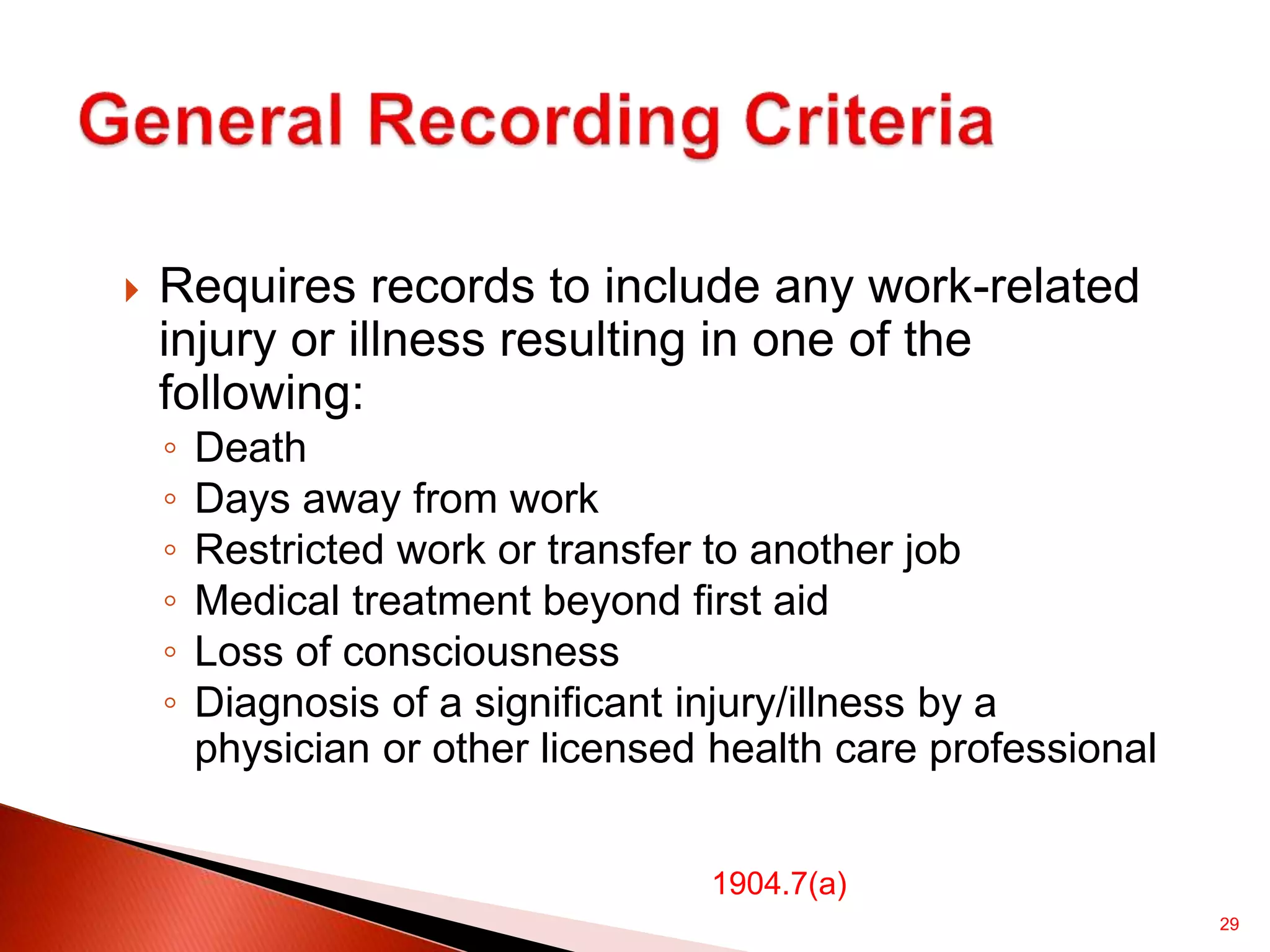29
 Requires records to include any work-related
injury or illness resulting in one of the
following:
◦ Death
◦ Days away from work
◦ Restricted work or transfer to another job
◦ Medical treatment beyond first aid
◦ Loss of consciousness
◦ Diagnosis of a significant injury/illness by a
physician or other licensed health care professional
1904.7(a)
 