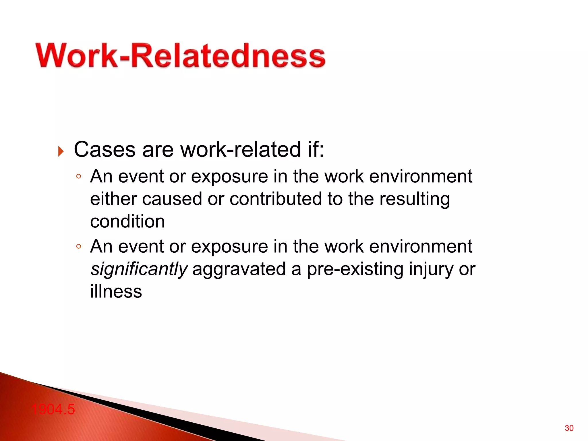 30
 Cases are work-related if:
◦ An event or exposure in the work environment
either caused or contributed to the resulting
condition
◦ An event or exposure in the work environment
significantly aggravated a pre-existing injury or
illness
1904.5
 
