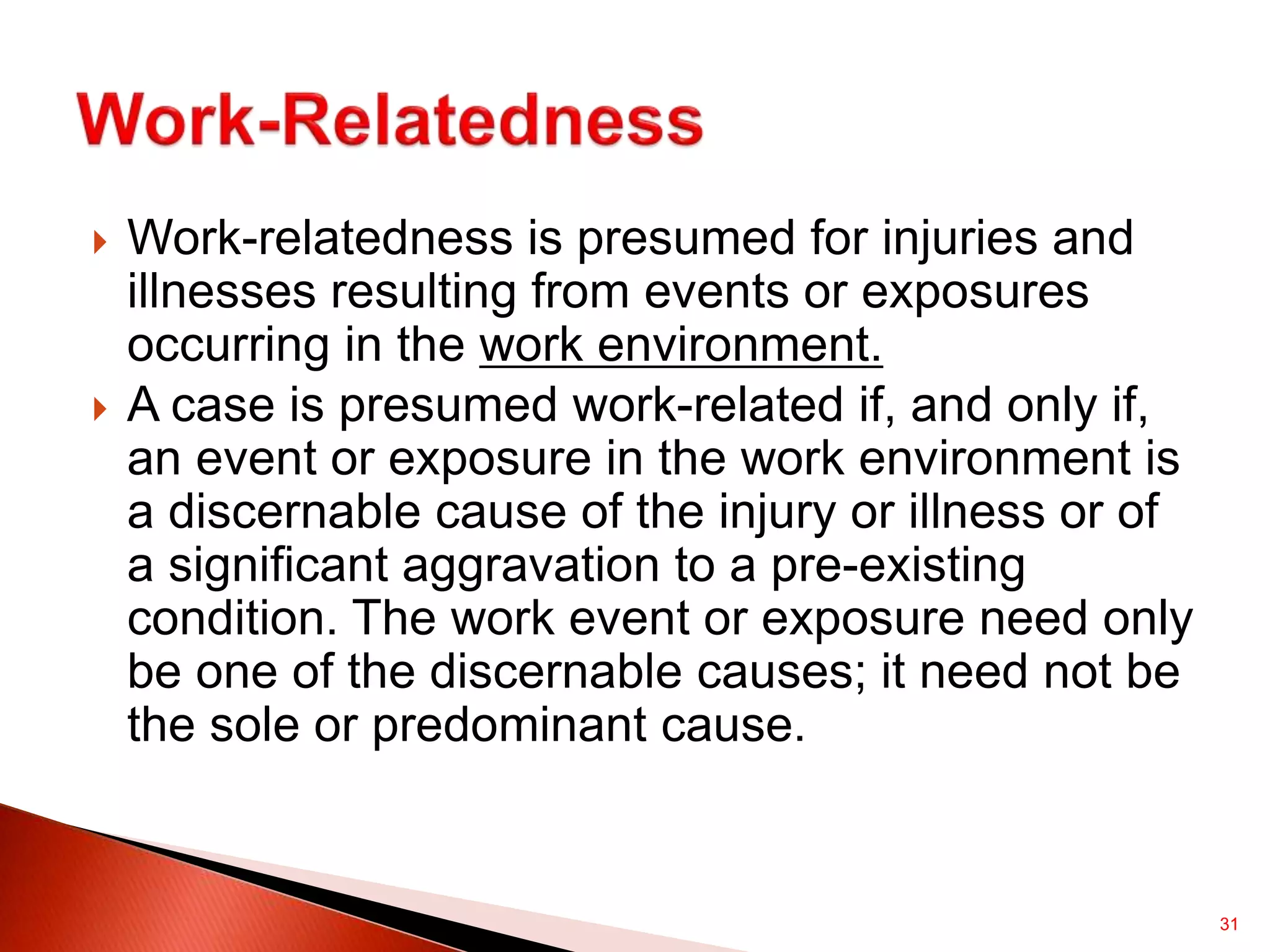 31
 Work-relatedness is presumed for injuries and
illnesses resulting from events or exposures
occurring in the work environment.
 A case is presumed work-related if, and only if,
an event or exposure in the work environment is
a discernable cause of the injury or illness or of
a significant aggravation to a pre-existing
condition. The work event or exposure need only
be one of the discernable causes; it need not be
the sole or predominant cause.
 
