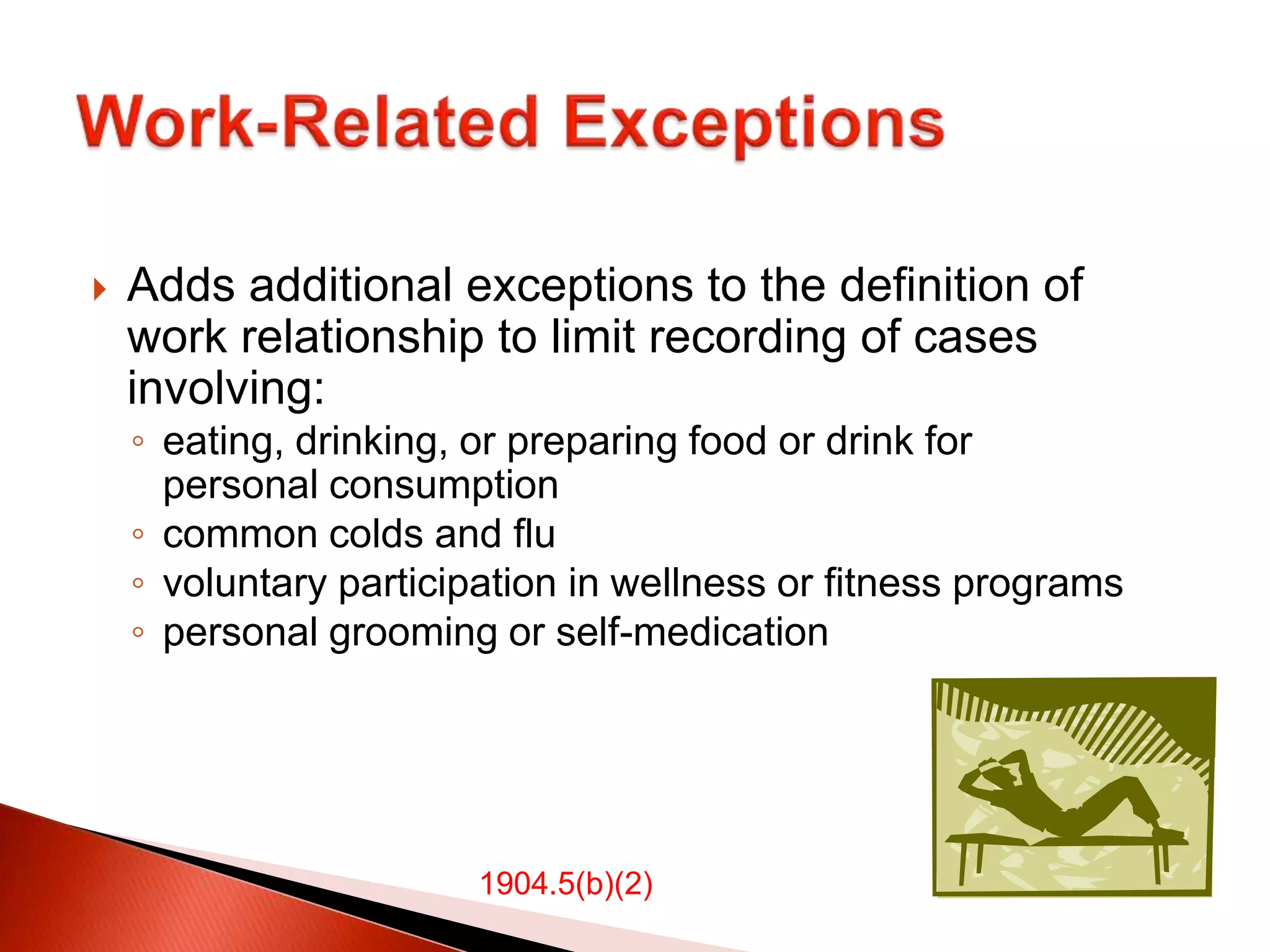  Adds additional exceptions to the definition of
work relationship to limit recording of cases
involving:
◦ eating, drinking, or preparing food or drink for
personal consumption
◦ common colds and flu
◦ voluntary participation in wellness or fitness programs
◦ personal grooming or self-medication
1904.5(b)(2)
 