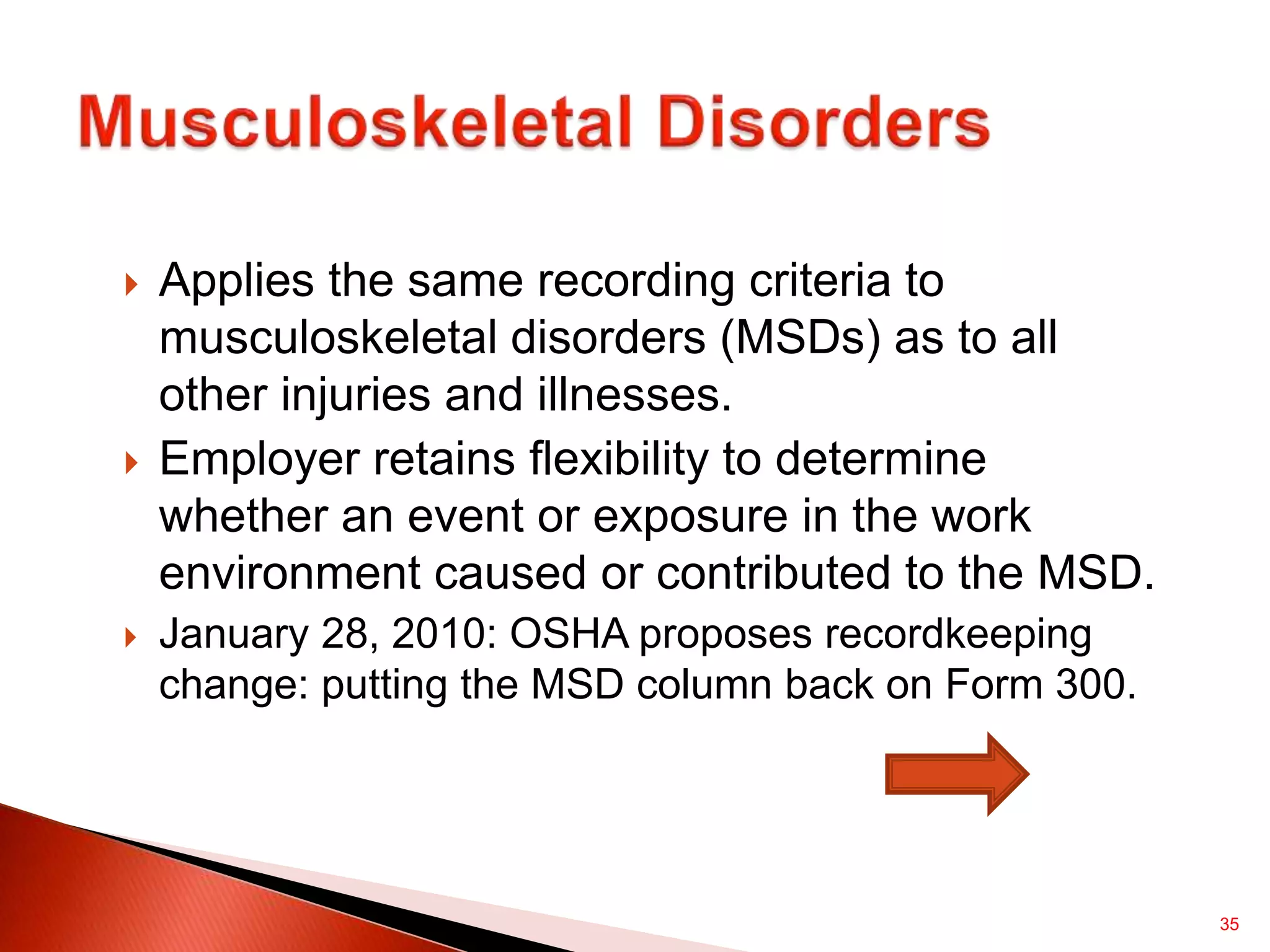 35
 Applies the same recording criteria to
musculoskeletal disorders (MSDs) as to all
other injuries and illnesses.
 Employer retains flexibility to determine
whether an event or exposure in the work
environment caused or contributed to the MSD.
 January 28, 2010: OSHA proposes recordkeeping
change: putting the MSD column back on Form 300.
 