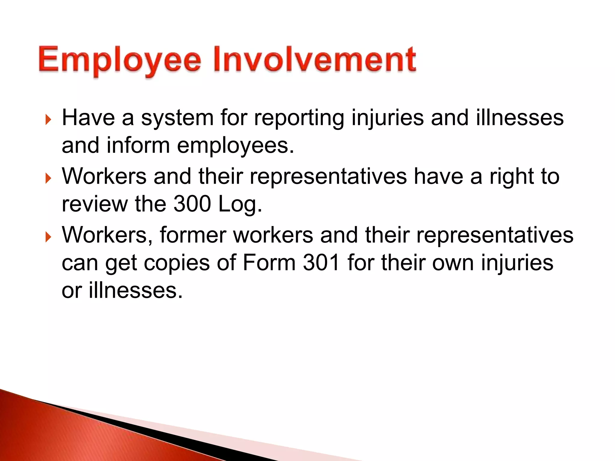  Have a system for reporting injuries and illnesses
and inform employees.
 Workers and their representatives have a right to
review the 300 Log.
 Workers, former workers and their representatives
can get copies of Form 301 for their own injuries
or illnesses.
 