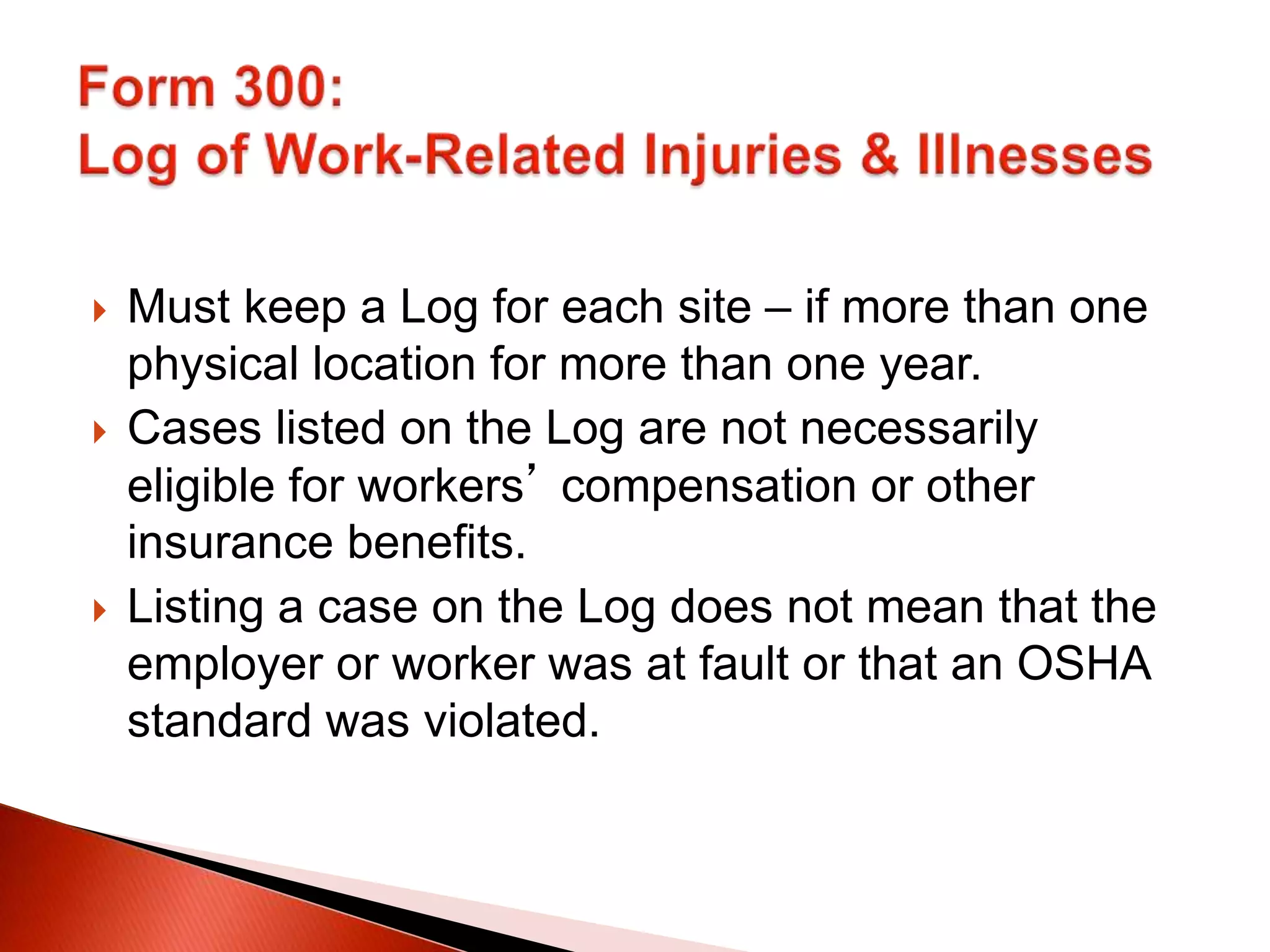  Must keep a Log for each site – if more than one
physical location for more than one year.
 Cases listed on the Log are not necessarily
eligible for workers’ compensation or other
insurance benefits.
 Listing a case on the Log does not mean that the
employer or worker was at fault or that an OSHA
standard was violated.
 