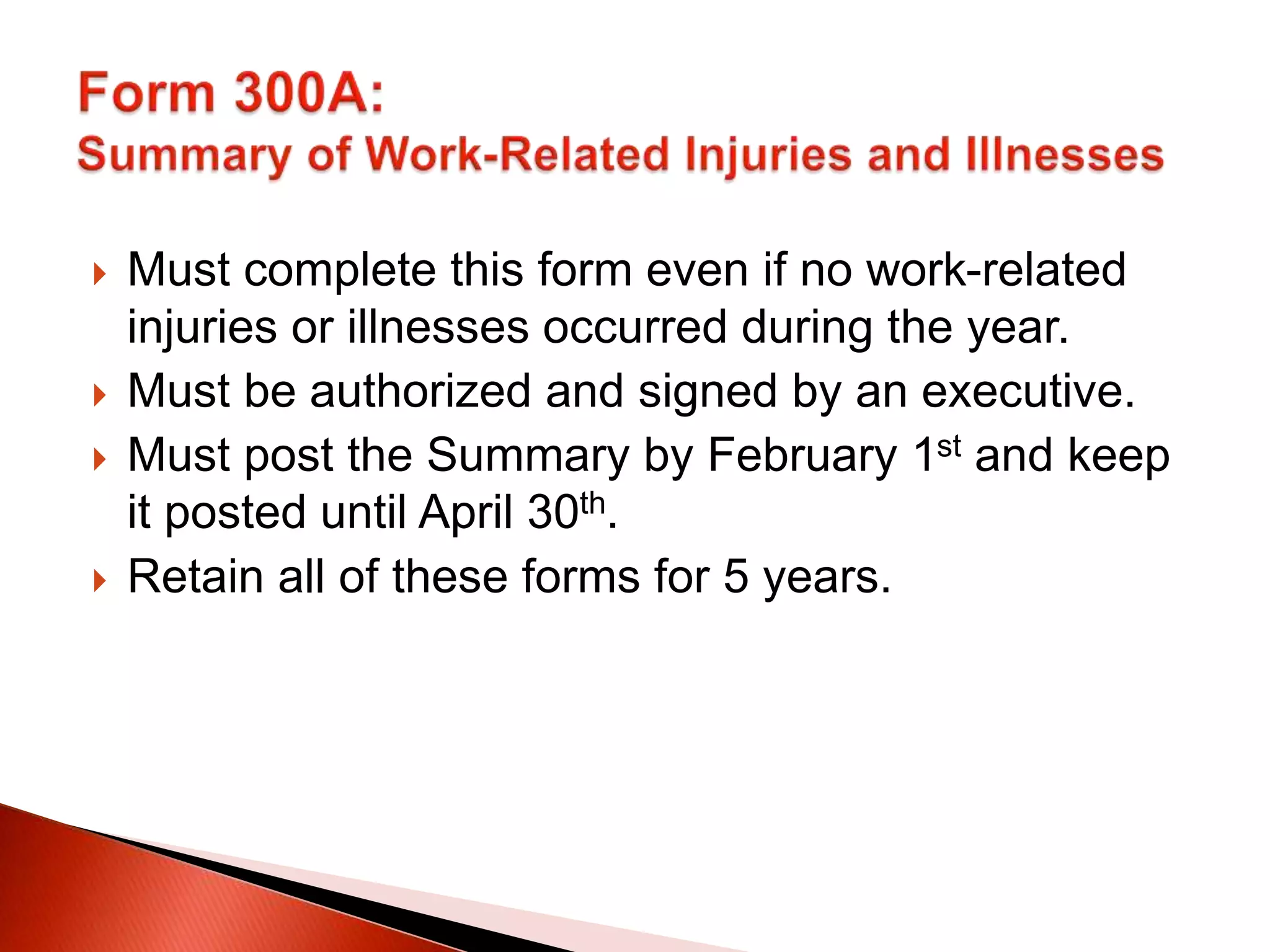  Must complete this form even if no work-related
injuries or illnesses occurred during the year.
 Must be authorized and signed by an executive.
 Must post the Summary by February 1st and keep
it posted until April 30th.
 Retain all of these forms for 5 years.
 