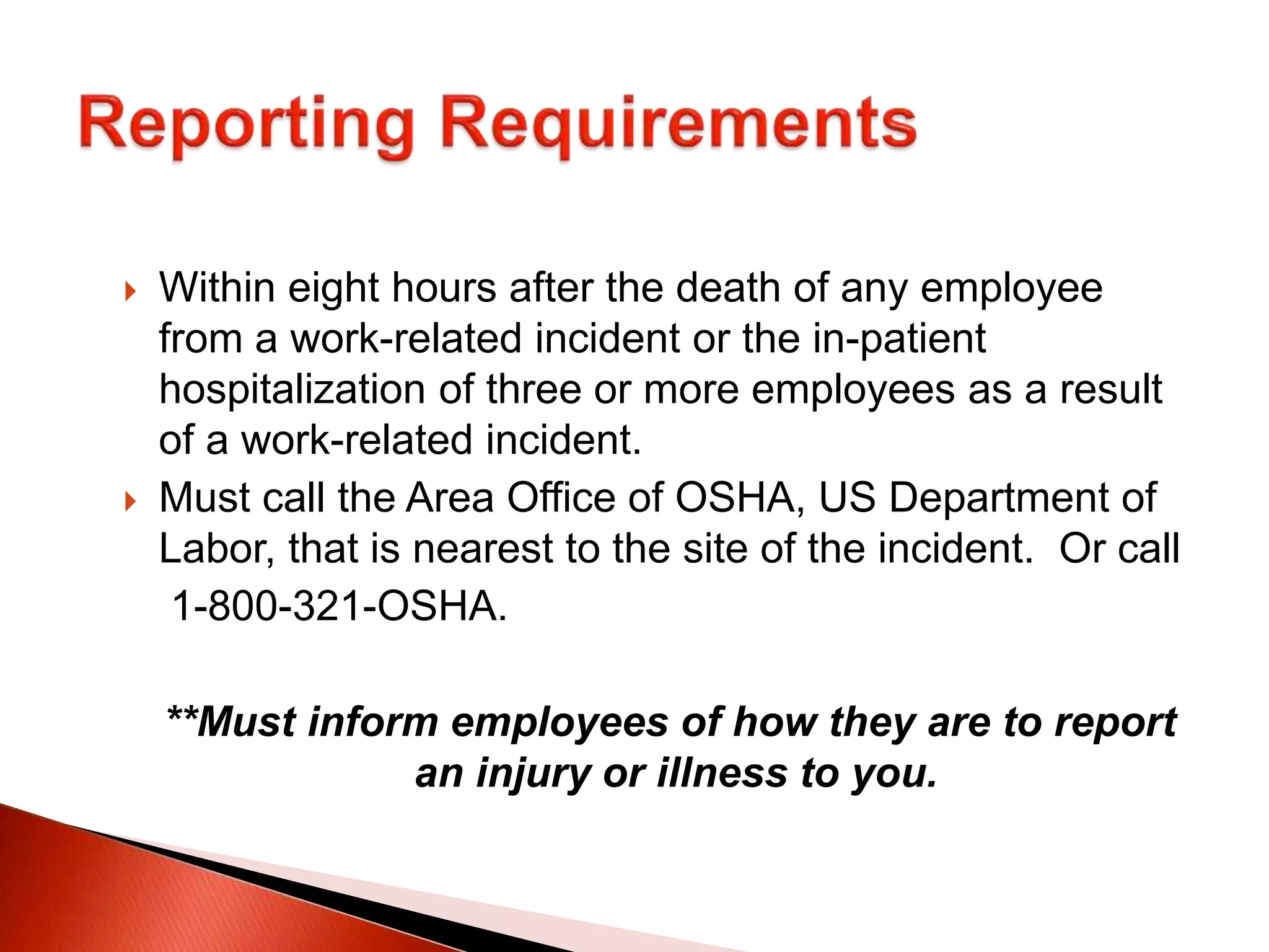  Within eight hours after the death of any employee
from a work-related incident or the in-patient
hospitalization of three or more employees as a result
of a work-related incident.
 Must call the Area Office of OSHA, US Department of
Labor, that is nearest to the site of the incident. Or call
1-800-321-OSHA.
**Must inform employees of how they are to report
an injury or illness to you.
 