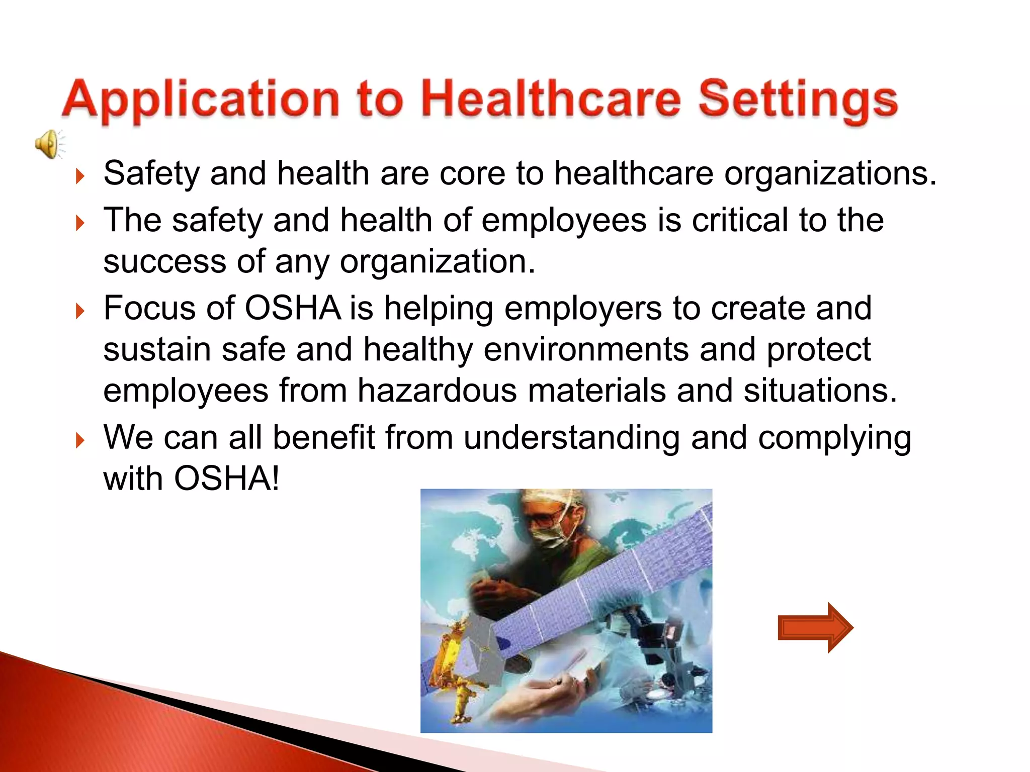  Safety and health are core to healthcare organizations.
 The safety and health of employees is critical to the
success of any organization.
 Focus of OSHA is helping employers to create and
sustain safe and healthy environments and protect
employees from hazardous materials and situations.
 We can all benefit from understanding and complying
with OSHA!
 