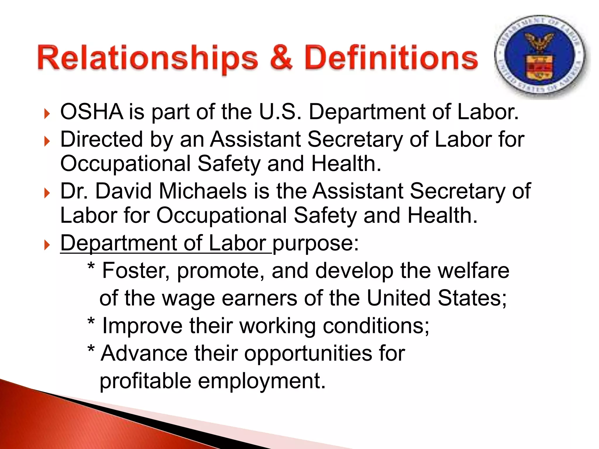  OSHA is part of the U.S. Department of Labor.
 Directed by an Assistant Secretary of Labor for
Occupational Safety and Health.
 Dr. David Michaels is the Assistant Secretary of
Labor for Occupational Safety and Health.
 Department of Labor purpose:
* Foster, promote, and develop the welfare
of the wage earners of the United States;
* Improve their working conditions;
* Advance their opportunities for
profitable employment.
 