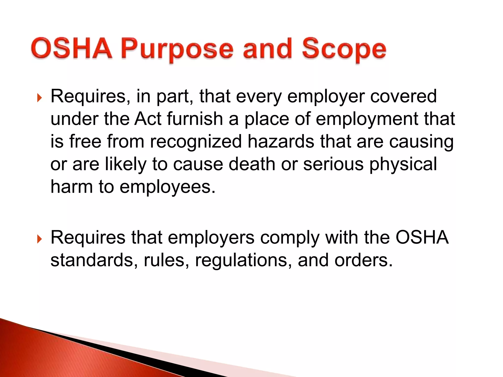  Requires, in part, that every employer covered
under the Act furnish a place of employment that
is free from recognized hazards that are causing
or are likely to cause death or serious physical
harm to employees.
 Requires that employers comply with the OSHA
standards, rules, regulations, and orders.
 