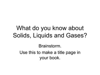 What do you know about Solids, Liquids and Gases? Brainstorm. Use this to make a title page in your book. 