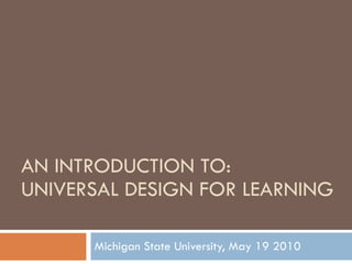 AN INTRODUCTION TO:  UNIVERSAL DESIGN FOR LEARNING Michigan State University, May 19 2010 