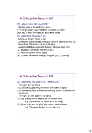 6. Substantive Trends in UG

(4) Urban Historical Geography
- Studies cities of the past in two ways
(1) A city or cities at a point of time e.g. Boston in 1850
(2) A city or cities throughout a given time period
(5) Locational Analysis in UG
- Where are things? Why it is so?
- Abstracting space into (1) nodes (2) networks (3) movements (4)
  hierarchies, (5) surfaces  generalization
- Abstract spatial concepts: (1) distance: physical, cost, time
 (2) direction: orientation, movement bias
 (3) diffusion: spread across space
 (4) position: location of an object in space (x,y coordinate)




   6. Substantive Trends in UG

(5) Locational Analysis in UG (continued)
- Through 3 Ds, we derive
 (1) Accessibility: proximity: nearness or isolation in space
 (2) Connectivity: level of connection among places, usually based
  on network
- Through 3 Ds and position, we derive
 (1) Site: characteristics of physical location of a city
           e.g. city on coast, on a river, or at mt. range
 (2) Situation: location of a city with respect to other cities
           e.g. Chicago at the junction of rail roads




                                                                     13
 