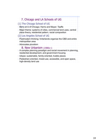 7. Chicago and LA Schools of UG
(1) The Chicago School of UG
- Berry at U of Chicago; Harris and Mayer; Taaffe
- Major theme: systems of cities, commercial land uses, central
 place theory, residential pattern, racial composition
(2) Los Angeles School of UG
- Postmodern thinking: hinterlands organize the CBD and entire
  metropolitan area
- Advocates pluralism
   8. New Urbanism          (1980s~)
- A complex planning paradigm and social movement in planning,
  residential development, and government housing
- Utopia: sustainable, family-oriented, livable places
- Pedestrian-oriented, mixed-use, accessible, and open space,
  high-density land use




                                                                  14
 