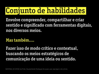 Conjunto de habilidades
MATERIAL DE APOIO da Profa. Claudia Bordin Rodrigues Se quiser usar, seja legal e cite a fonte.
Envolve compreender, compartilhar e criar
sentido e signiﬁcado com ferramentas digitais,
nos diversos meios.
Mas também....
Fazer isso de modo crítico e contextual,
buscando os meios estratégicos de
comunicação de uma ideia ou sentido.
 