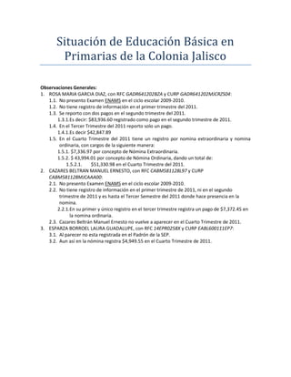 Situación de Educación Básica en
        Primarias de la Colonia Jalisco

Observaciones Generales:
1. ROSA MARIA GARCIA DIAZ, con RFC GADR641202BZA y CURP GADR641202MJCRZS04:
   1.1. No presento Examen ENAMS en el ciclo escolar 2009-2010.
   1.2. No tiene registro de información en el primer trimestre del 2011.
   1.3. Se reporto con dos pagos en el segundo trimestre del 2011.
       1.3.1.Es decir: $83,936.60 registrado como pago en el segundo trimestre de 2011.
   1.4. En el Tercer Trimestre del 2011 reporto solo un pago.
       1.4.1.Es decir $42,847.89
   1.5. En el Cuarto Trimestre del 2011 tiene un registro por nomina extraordinaria y nomina
        ordinaria, con cargos de la siguiente manera:
       1.5.1. $7,336.97 por concepto de Nómina Extraordinaria.
       1.5.2. $ 43,994.01 por concepto de Nómina Ordinaria, dando un total de:
            1.5.2.1.    $51,330.98 en el Cuarto Trimestre del 2011.
2. CAZARES BELTRAN MANUEL ERNESTO, con RFC CABM581128L97 y CURP
   CABM581128MJCAAA00:
   2.1. No presento Examen ENAMS en el ciclo escolar 2009-2010.
   2.2. No tiene registro de información en el primer trimestre de 2011, ni en el segundo
        trimestre de 2011 y es hasta el Tercer Semestre del 2011 donde hace presencia en la
        nomina.
       2.2.1.En su primer y único registro en el tercer trimestre registra un pago de $7,372.45 en
              la nomina ordinaria.
   2.3. Cazares Beltrán Manuel Ernesto no vuelve a aparecer en el Cuarto Trimestre de 2011.
3. ESPARZA BORROEL LAURA GUADALUPE, con RFC 14EPR0258X y CURP EABL600111EP7:
   3.1. Al parecer no esta registrada en el Padrón de la SEP.
   3.2. Aun así en la nómina registra $4,949.55 en el Cuarto Trimestre de 2011.
 