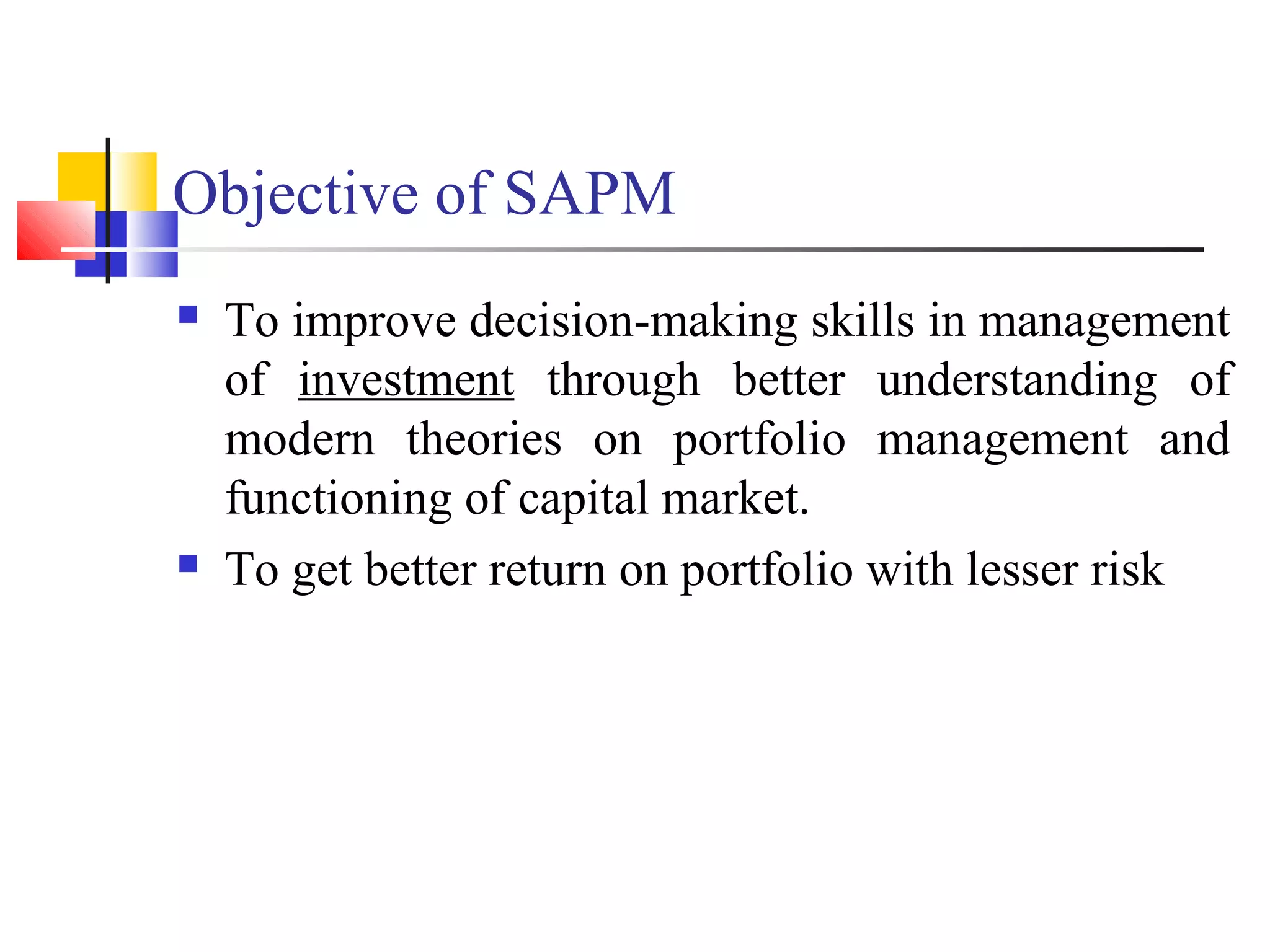 Objective of SAPM
   To improve decision-making skills in management
    of investment through better understanding of
    modern theories on portfolio management and
    functioning of capital market.
   To get better return on portfolio with lesser risk
 