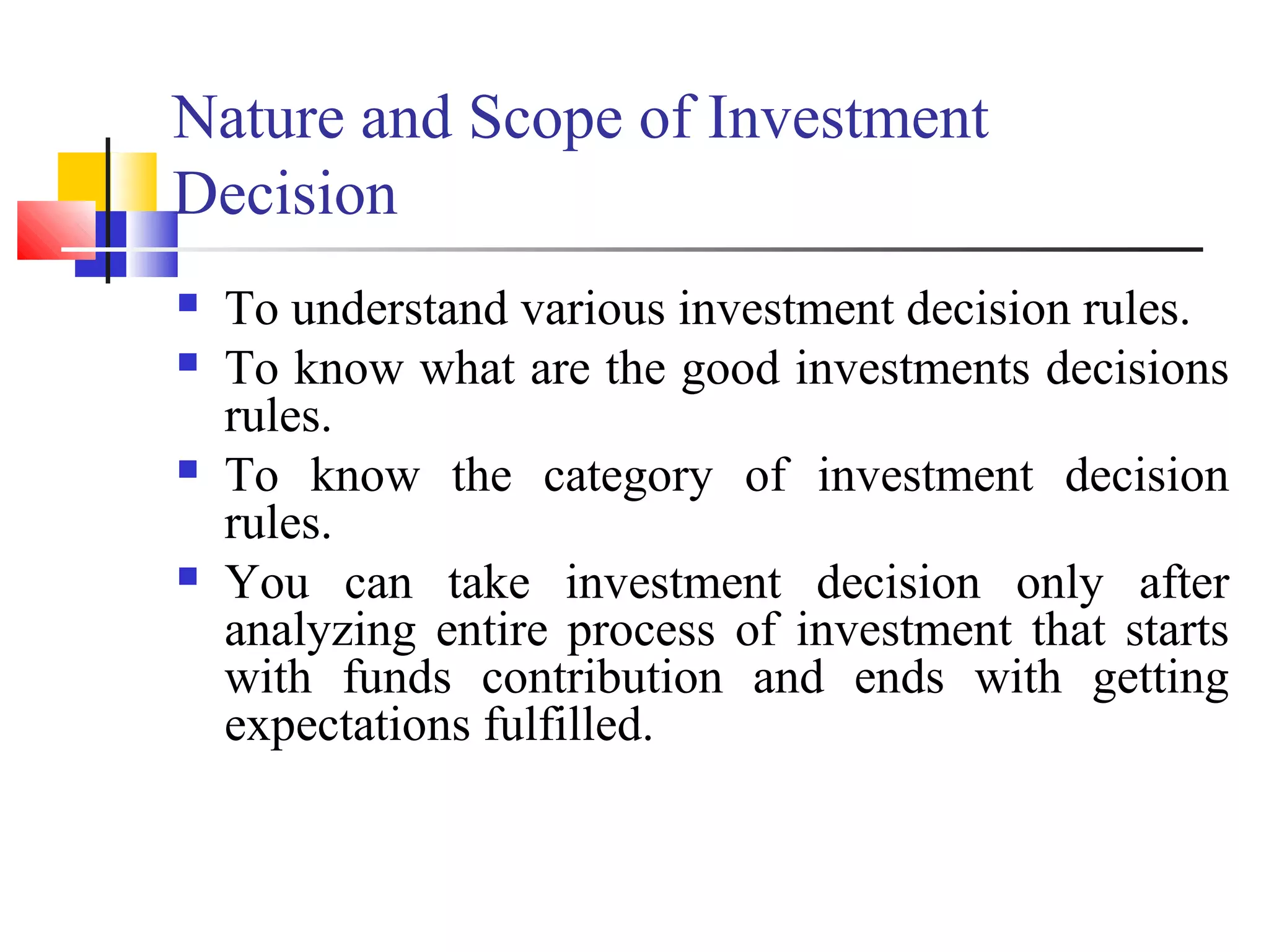 Nature and Scope of Investment
Decision
   To understand various investment decision rules.
   To know what are the good investments decisions
    rules.
   To know the category of investment decision
    rules.
   You can take investment decision only after
    analyzing entire process of investment that starts
    with funds contribution and ends with getting
    expectations fulfilled.
 