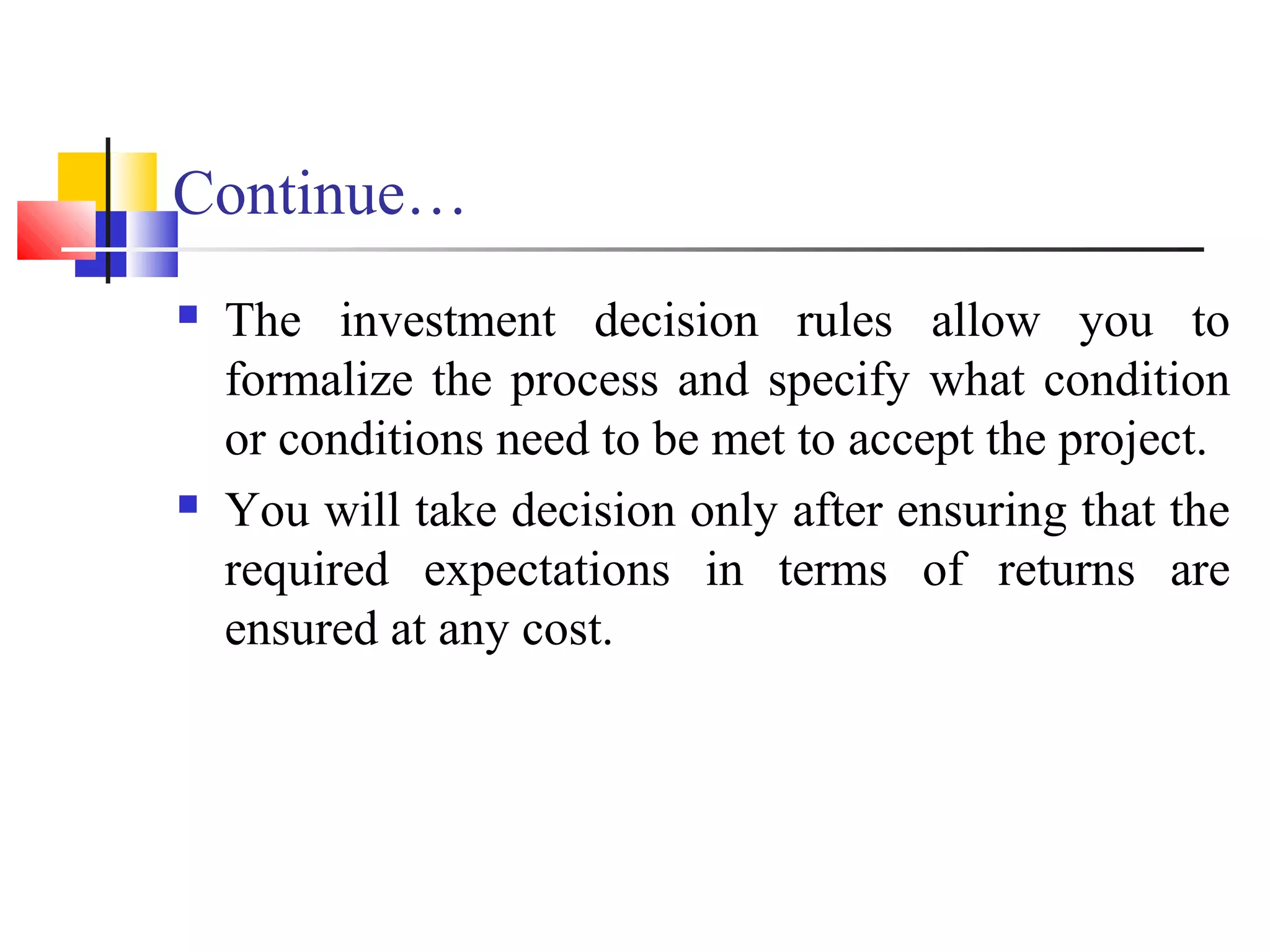 Continue…
   The investment decision rules allow you to
    formalize the process and specify what condition
    or conditions need to be met to accept the project.
   You will take decision only after ensuring that the
    required expectations in terms of returns are
    ensured at any cost.
 