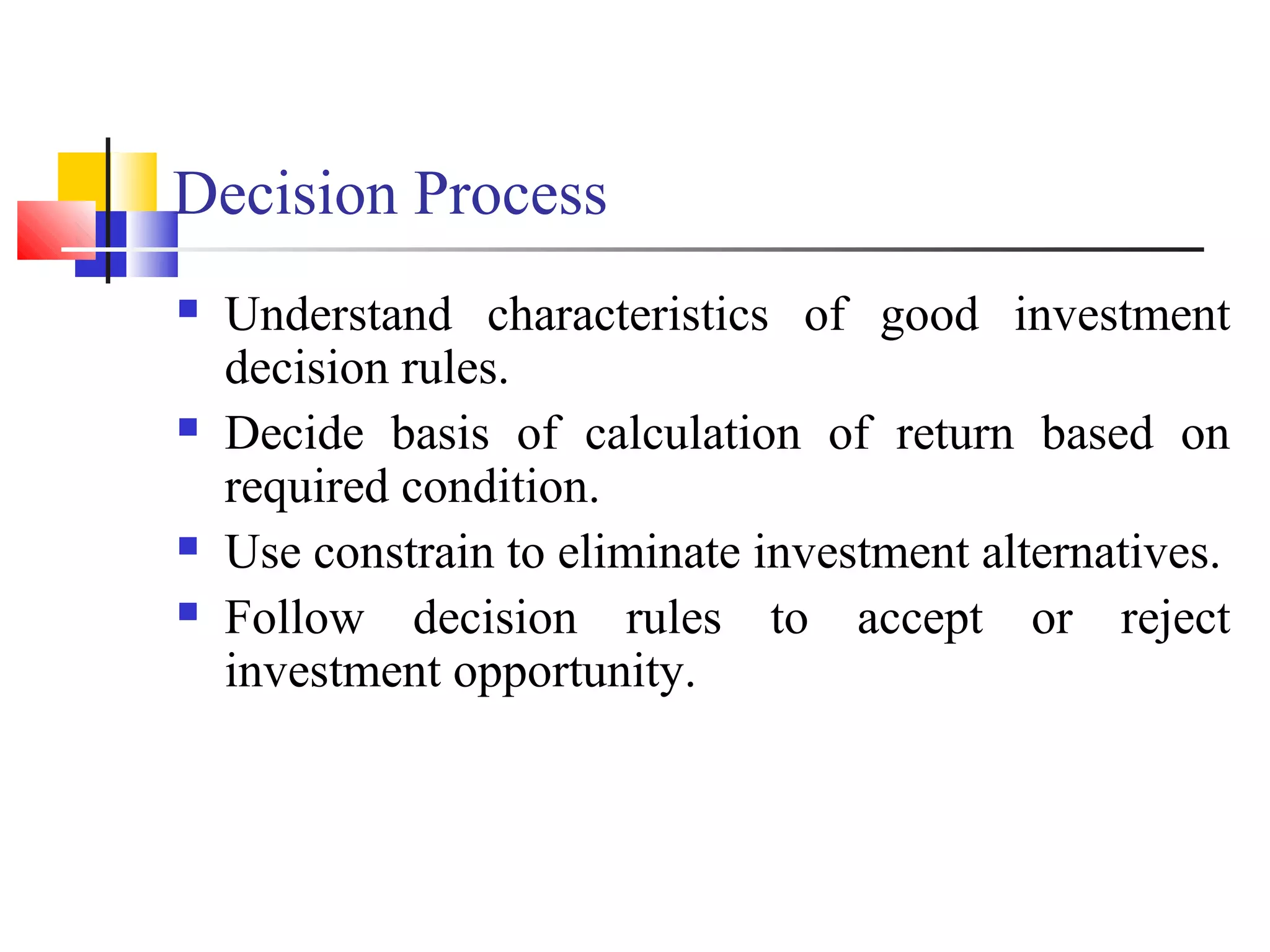 Decision Process
   Understand characteristics of good investment
    decision rules.
   Decide basis of calculation of return based on
    required condition.
   Use constrain to eliminate investment alternatives.
   Follow decision rules to accept or reject
    investment opportunity.
 