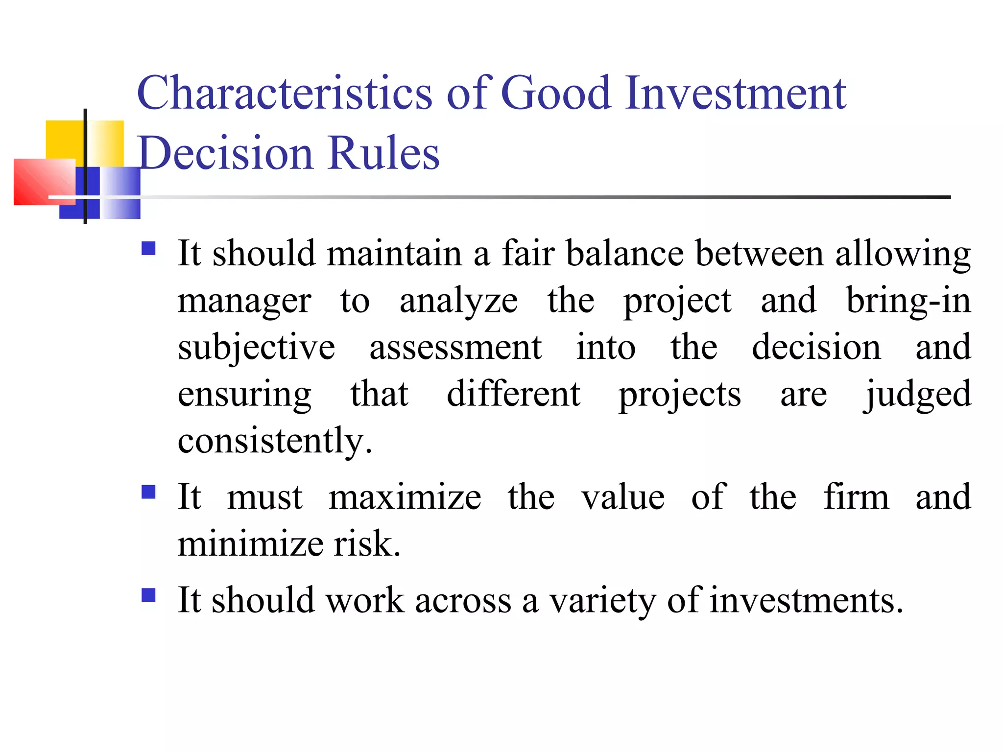 Characteristics of Good Investment
Decision Rules
   It should maintain a fair balance between allowing
    manager to analyze the project and bring-in
    subjective assessment into the decision and
    ensuring that different projects are judged
    consistently.
   It must maximize the value of the firm and
    minimize risk.
   It should work across a variety of investments.
 