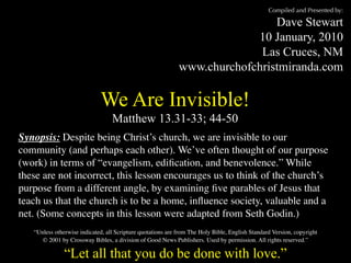 Compiled and Presented by:

                                                                              Dave Stewart
                                                                          10 January, 2010
                                                                           Las Cruces, NM
                                                             www.churchofchristmiranda.com

                             We Are Invisible!
                                  Matthew 13.31-33; 44-50
Synopsis: Despite being Christ’s church, we are invisible to our
community (and perhaps each other). We’ve often thought of our purpose
(work) in terms of “evangelism, ediﬁcation, and benevolence.” While
these are not incorrect, this lesson encourages us to think of the church’s
purpose from a different angle, by examining ﬁve parables of Jesus that
teach us that the church is to be a home, inﬂuence society, valuable and a
net. (Some concepts in this lesson were adapted from Seth Godin.)
   “Unless otherwise indicated, all Scripture quotations are from The Holy Bible, English Standard Version, copyright
      © 2001 by Crossway Bibles, a division of Good News Publishers. Used by permission. All rights reserved.”

               “Let all that you do be done with love.”
 