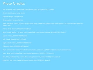 Photo Credits:
Pills: h-monk: http://www.ﬂickr.com/photos/78471072@N00/482739494/

Church building: personal photo

Satellite Images: Google Earth

Congregation: personal photo

Seed: nadaklan: iStock_000007261535Small: http://www.istockphoto.com/stock-photo-7261535-mustard-seed-in-
ﬁngers.php

Tree in ﬁeld: iStock_000005265032Small

Birds in tree: Muffet / liz west: http://www.ﬂickr.com/photos/calliope/4116867765/sizes/l/

Leaven: iStock_000008463296Small

Salt: iStock_000000552751XSmall

Light & Earth: iStock_000003939160Small

Treasure: iStock_000008206538Small

Pearl: amboo who? http://www.ﬂickr.com/photos/amboo213/2438643483/sizes/l/in/photostream/

Xray: Asja: http://www.ﬂickr.com/photos/asjaboros/3021251711/sizes/l/

Net: Allie_Caulﬁeld: http://www.ﬂickr.com/photos/wm_archiv/3938715414/sizes/l/

Little Girl: tigr: http://www.ﬂickr.com/photos/tigr/26362667/sizes/l/
 