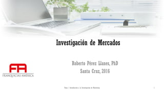 Investigación de Mercados
Roberto Pérez Llanes, PhD
Santa Cruz, 2016
Tema 1 Introducción a la Investigación de Marketing 1
 