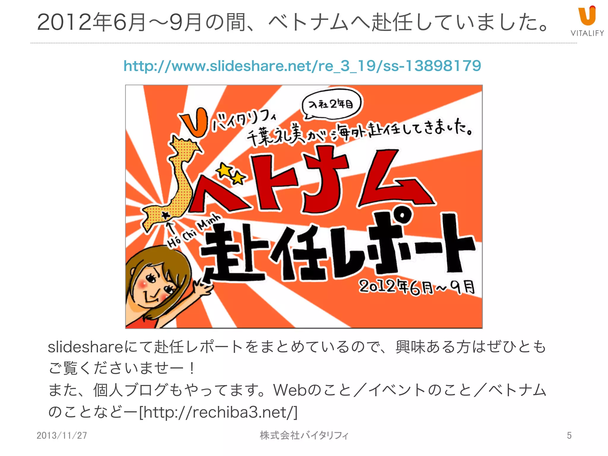 2012年6月∼9月の間、ベトナムへ赴任していました。
http://www.slideshare.net/re_3_19/ss-13898179

slideshareにて赴任レポートをまとめているので、興味ある方はぜひとも
ご覧くださいませー！
また、個人ブログもやってます。Webのこと／イベントのこと／ベトナム
のことなどー[http://rechiba3.net/]
2013/11/27

 