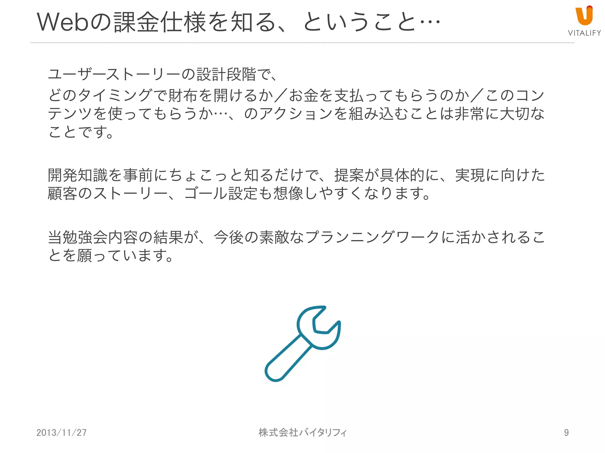 Web決済仕様を知る、ということ…
ユーザーストーリーの設計段階で、
どのタイミングで財布を開けるか／お金を支払ってもらうのか／このコン
テンツを使ってもらうか…、のアクションを組み込むことは非常に大切な
ことです。
開発知識を事前にちょこっと知るだけで、提案が具体的に、実現に向けた
顧客のストーリー、ゴール設定も想像しやすくなります。
当勉強会内容の結果が、今後の素敵なプランニングワークに活かされるこ
とを願っています。

2013/11/27

 