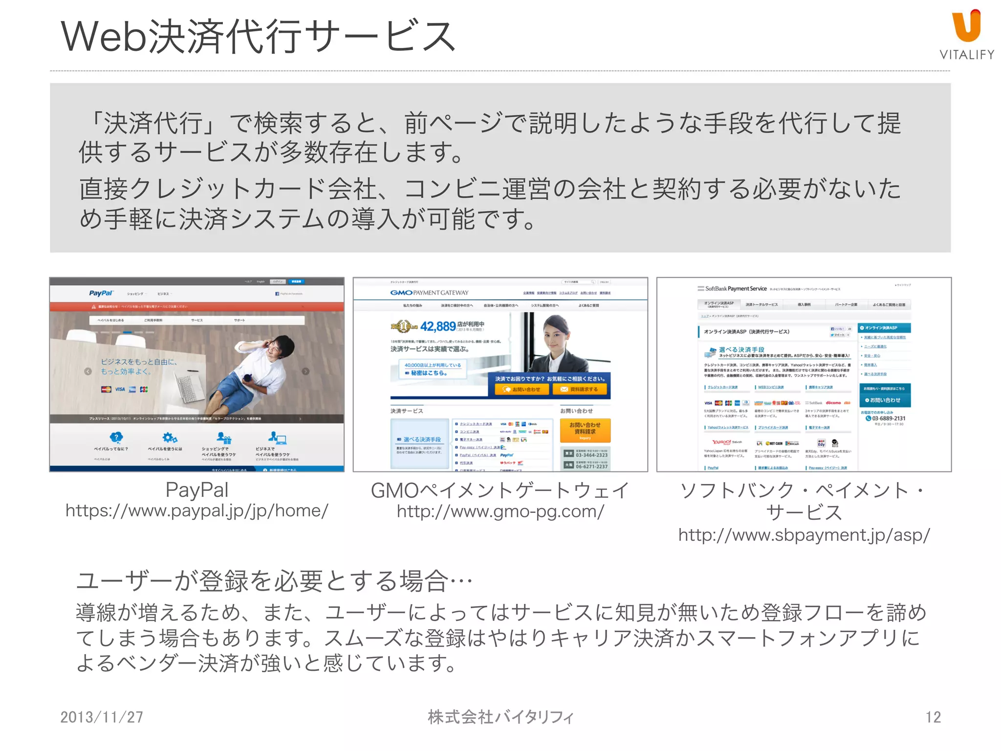 Web決済代行サービス
「決済代行」で検索すると、前ページで説明したような手段を代行して提
供するサービスが多数存在します。
直接クレジットカード会社、コンビニ運営の会社と契約する必要がないた
め手軽に決済システムの導入が可能です。

PayPal

https://www.paypal.jp/jp/home/

GMOペイメントゲートウェイ
http://www.gmo-pg.com/

ユーザーが登録を必要とする場合…

ソフトバンク・ペイメント・
サービス

http://www.sbpayment.jp/asp/

導線が増えるため、また、ユーザーによってはサービスに知見が無いため登録フローを諦め
てしまう場合もあります。スムーズな登録はやはりキャリア決済かスマートフォンアプリに
よるベンダー決済が強いと感じています。
2013/11/27

 