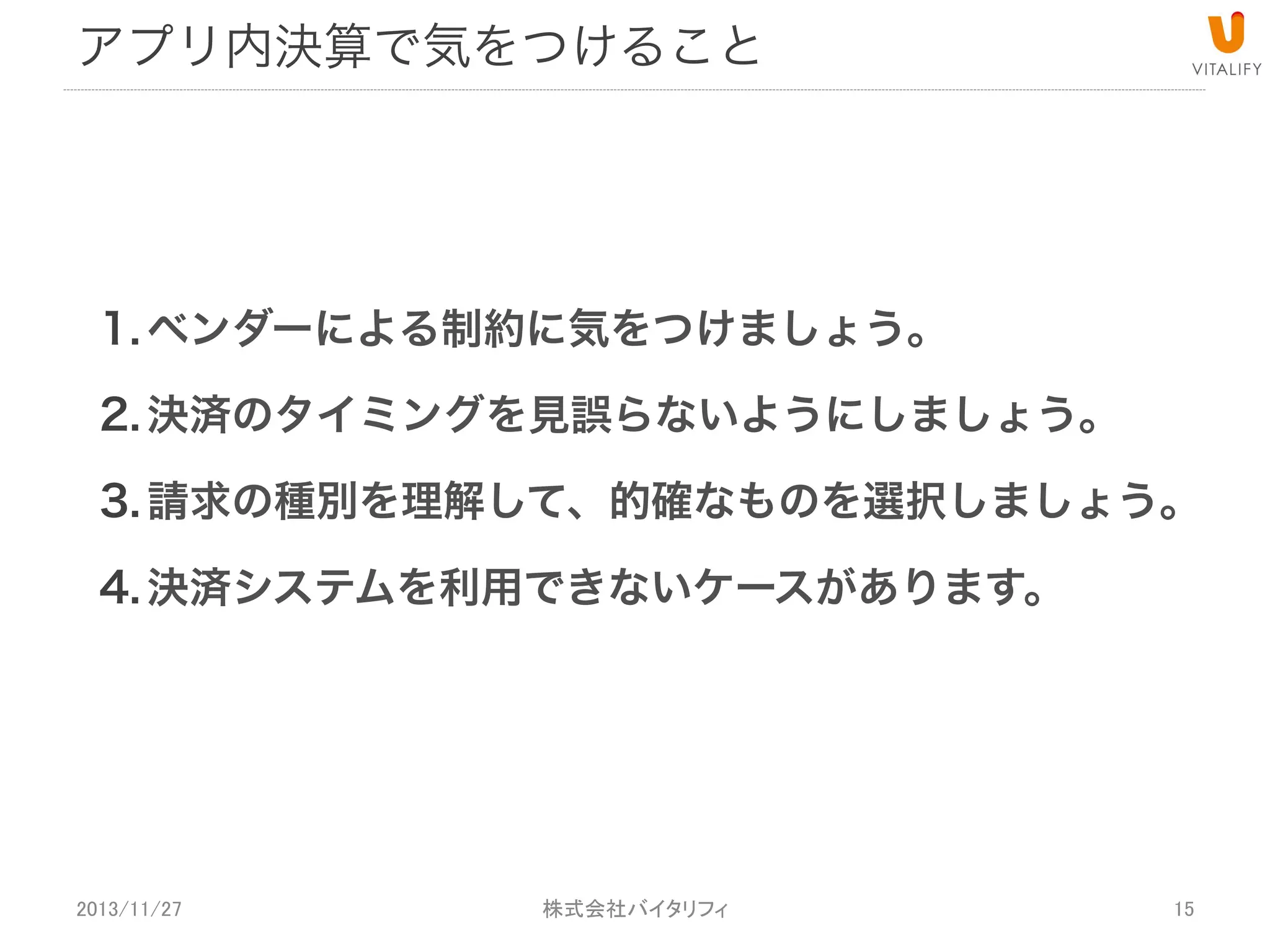 アプリ内決済で気をつけること

1. ベンダーによる制約に気をつけましょう。
2. 決済のタイミングを見誤らないようにしましょう。
3. 請求の種別を理解して、的確なものを選択しましょう。
4. 決済システムを利用できないケースがあります。
5. 購入フローの不正対策。

2013/11/27

 