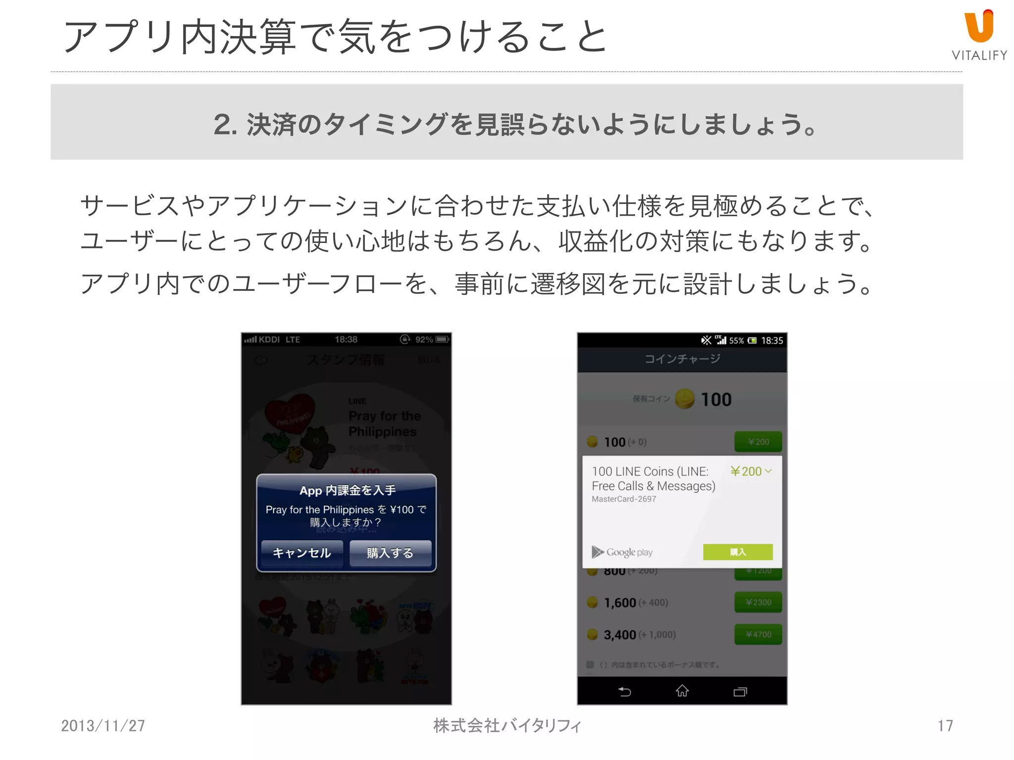 アプリ内決済で気をつけること
2. 決済のタイミングを見誤らないようにしましょう。
サービスやアプリケーションに合わせた支払い仕様を見極めることで、
ユーザーにとっての使い心地はもちろん、収益化の対策にもなります。
アプリ内でのユーザーフローを、事前に遷移図を元に設計しましょう。

2013/11/27

 