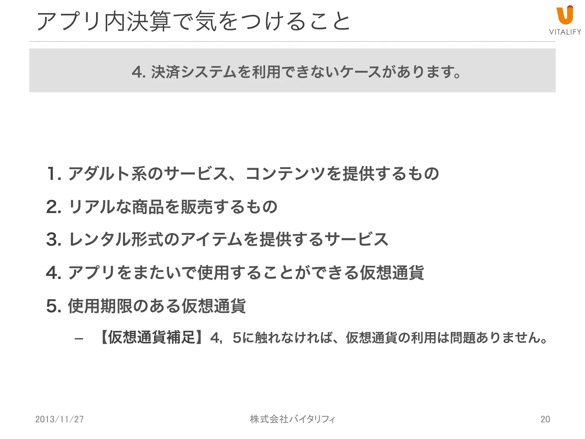 アプリ内決済で気をつけること
4. 決済システムを利用できないケースがあります。

1.  アダルト系のサービス、コンテンツを提供するもの
2.  リアルな商品を販売するもの
3.  レンタル形式のアイテムを提供するサービス
4.  アプリをまたいで使用することができる仮想通貨
5.  使用期限のある仮想通貨
–  【仮想通貨補足】4，5に触れなければ、仮想通貨の利用は問題ありません。

2013/11/27

 
