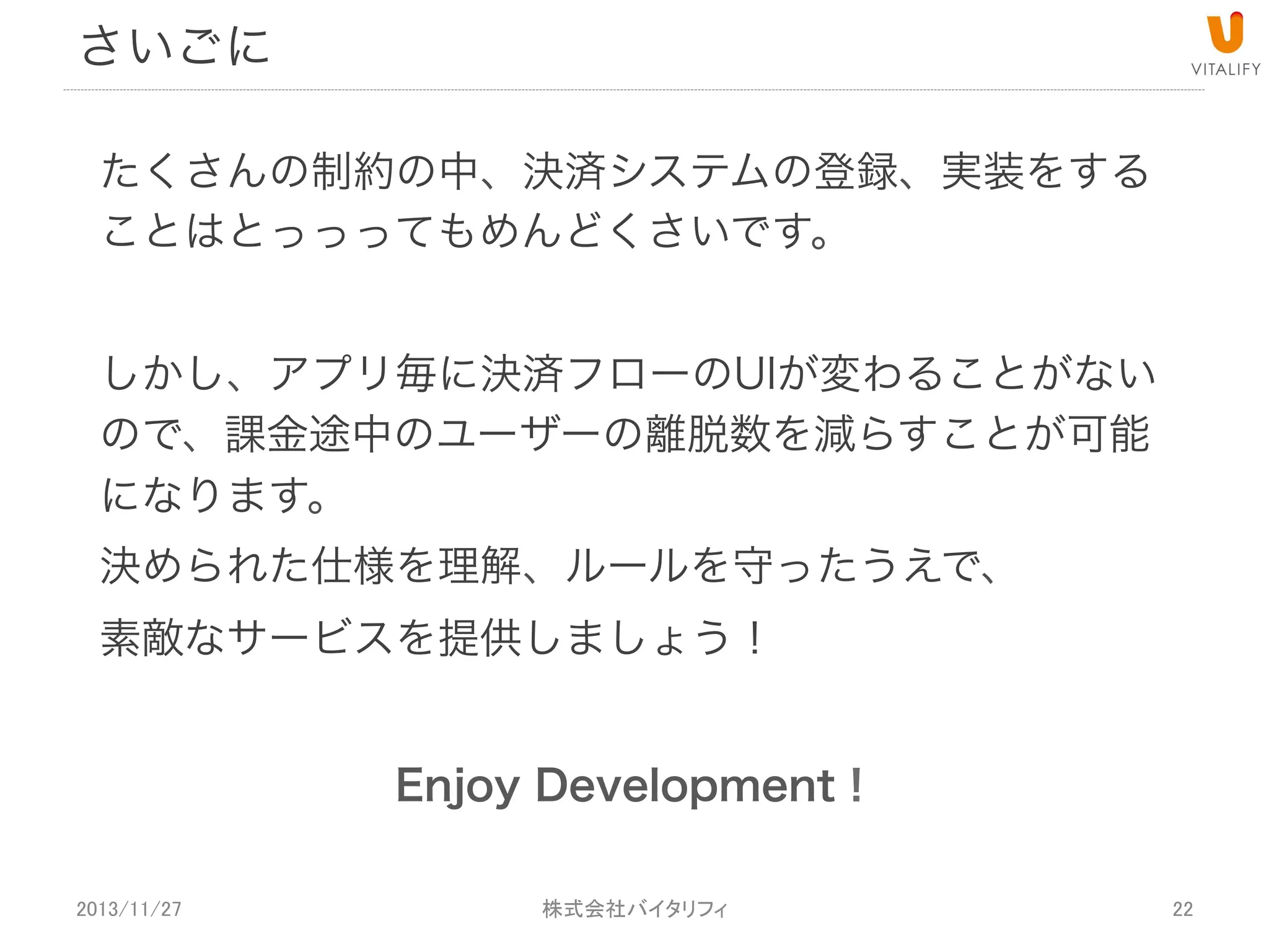 まとめ
1.  Web決済の種類は主に6種類
2.  決済の契約は大変なので代行サービスへ
3.  iOS,Android共に決済手段と条件が異なる
4.  レギュレーションに反することはリジェクト、ストア取り下げ対象
5.  決済のタイミングを見極めて収益化しましょう

2013/11/27

 