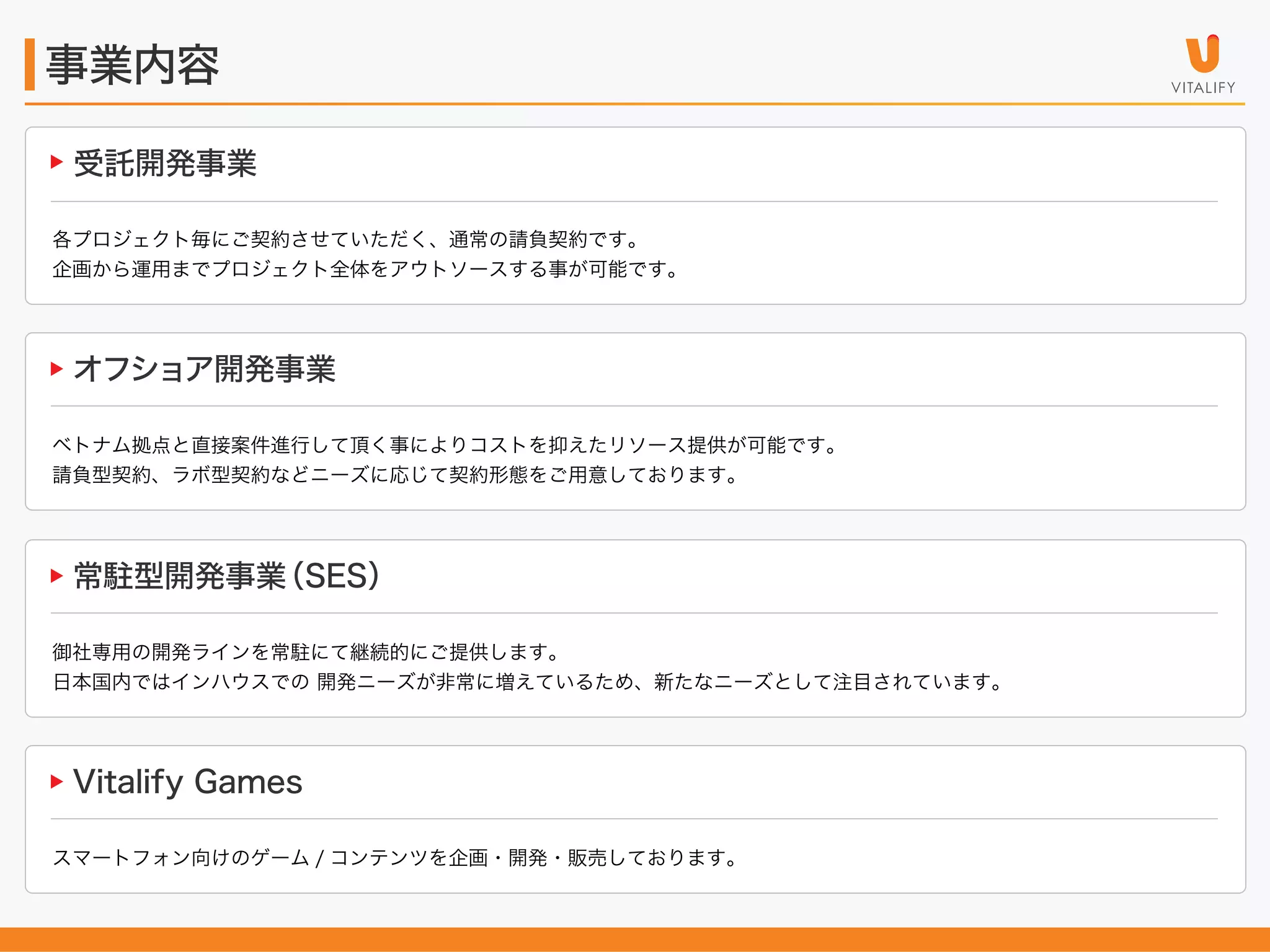事業内容
受託開発事業
各プロジェクト毎にご契約させていただく、通常の請負契約です。
企画から運用までプロジェクト全体をアウトソースする事が可能です。

オフショア開発事業
ベトナム拠点と直接案件進行して頂く事によりコストを抑えたリソース提供が可能です。
請負型契約、ラボ型契約などニーズに応じて契約形態をご用意しております。

常駐型開発事業
（SES）
御社専用の開発ラインを常駐にて継続的にご提供します。
日本国内ではインハウスでの 開発ニーズが非常に増えているため、新たなニーズとして注目されています。

Vitalify Games
スマートフォン向けのゲーム / コンテンツを企画・開発・販売しております。

 