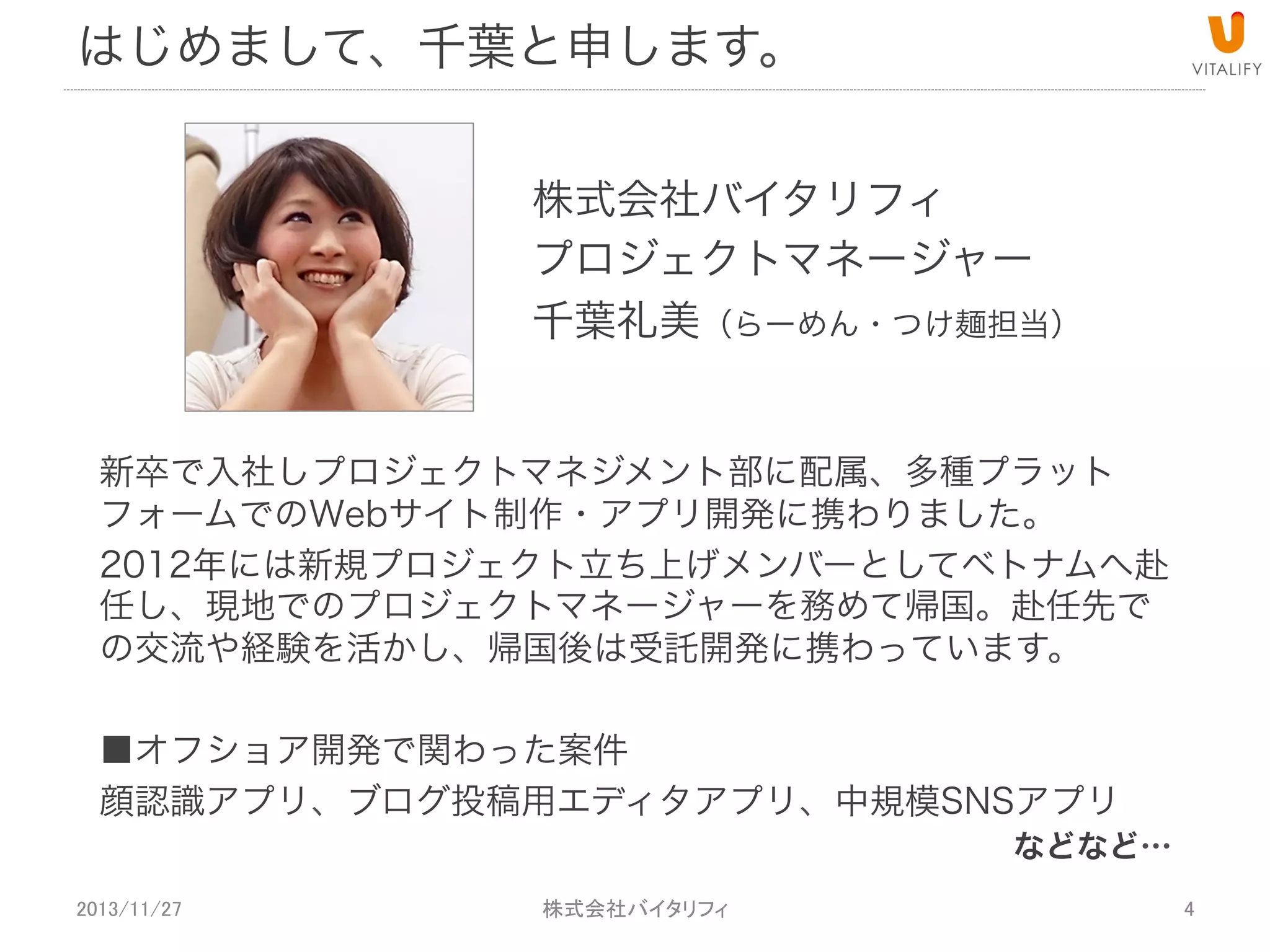はじめまして、千葉と申します。
株式会社バイタリフィ
プロジェクトマネージャー
千葉礼美（らーめん・つけ麺担当）
新卒で入社しプロジェクトマネジメント部に配属、多種プラット
フォームでのWebサイト制作・アプリ開発に携わりました。
2012年には新規プロジェクト立ち上げメンバーとしてベトナムへ赴
任し、現地でのプロジェクトマネージャーを務めて帰国。赴任先で
の交流や経験を活かし、帰国後は受託開発に携わっています。
■オフショア開発で関わった案件
顔認識アプリ、ブログ投稿用エディタアプリ、中規模SNSアプリ

などなど…

2013/11/27

 