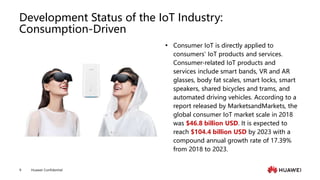 Huawei Confidential
9
Development Status of the IoT Industry:
Consumption-Driven
 Consumer IoT is directly applied to
consumers' IoT products and services.
Consumer-related IoT products and
services include smart bands, VR and AR
glasses, body fat scales, smart locks, smart
speakers, shared bicycles and trams, and
automated driving vehicles. According to a
report released by MarketsandMarkets, the
global consumer IoT market scale in 2018
was $46.8 billion USD. It is expected to
reach $104.4 billion USD by 2023 with a
compound annual growth rate of 17.39%
from 2018 to 2023.
 