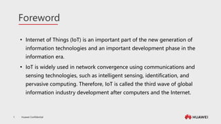 Huawei Confidential
1
Foreword
 Internet of Things (IoT) is an important part of the new generation of
information technologies and an important development phase in the
information era.
 IoT is widely used in network convergence using communications and
sensing technologies, such as intelligent sensing, identification, and
pervasive computing. Therefore, IoT is called the third wave of global
information industry development after computers and the Internet.
 