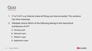 Huawei Confidential
25
Quiz
1. (T or F) IoT is an Internet where all things are interconnected. This sentence
has three meanings.
2. (Multiple-choice) Which of the following belong to the hierarchical
architecture of IoT?
A. Sensing Layer
B. Network Layer
C. Platform Layer
D. Application Layer
 