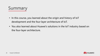 Huawei Confidential
26
Summary
 In this course, you learned about the origin and history of IoT
development and the four-layer architecture of IoT.
 You also learned about Huawei's solutions in the IoT industry based on
the four-layer architecture.
 