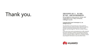 Copyright©2020 Huawei Technologies Co., Ltd.
All Rights Reserved.
The information in this document may contain predictive
statements including, without limitation, statements regarding
the future financial and operating results, future product
portfolio, new technology, etc. There are a number of factors
that
could cause actual results and developments to differ materially
from those expressed or implied in the predictive statements.
Therefore, such information is provided for reference purpose
only and constitutes neither an offer nor an acceptance. Huawei
may change the information at any time without notice.
把数字世界带入每个人、每个家庭、
每个组织，构建万物互联的智能世界。
Bring digital to every person, home, and
organization for a fully connected,
intelligent world.
Thank you.
 