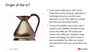 Huawei Confidential
4
Origin of the IoT
 Trojan Room coffee pot in 1991: At the
Trojan Room of the Computer Laboratory in
Cambridge University, scientists went
downstairs to see if the coffee was cooked,
but often returned empty-handed.
 To solve this problem, they wrote a set of
programs and installed a portable camera
next to the coffee pot. The camera was
aimed at the coffee pot. Computer image
capture technology was used to check at
any time whether the coffee was cooked,
eliminating the need to go up and down the
stairs.
 