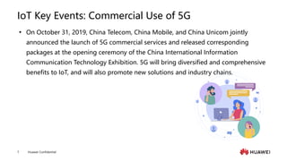 Huawei Confidential
7
IoT Key Events: Commercial Use of 5G
 On October 31, 2019, China Telecom, China Mobile, and China Unicom jointly
announced the launch of 5G commercial services and released corresponding
packages at the opening ceremony of the China International Information
Communication Technology Exhibition. 5G will bring diversified and comprehensive
benefits to IoT, and will also promote new solutions and industry chains.
 