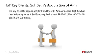 Huawei Confidential
8
IoT Key Events: SoftBank's Acquisition of Arm
 On July 18, 2016, Japan’s SoftBank and the UK’s Arm announced that they had
reached an agreement. SoftBank acquired Arm at GBP 24.3 billion (CNY 202.8
billion, JPY 3.3 trillion).
 