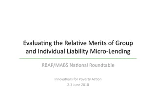Evalua&ng the Rela&ve Merits of Group 
 and Individual Liability Micro‐Lending 
      RBAP/MABS Na&onal Roundtable  

           Innova&ons for Poverty Ac&on 
                  2‐3 June 2010 
 